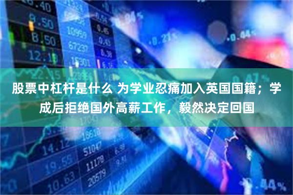 股票中杠杆是什么 为学业忍痛加入英国国籍；学成后拒绝国外高薪工作，毅然决定回国