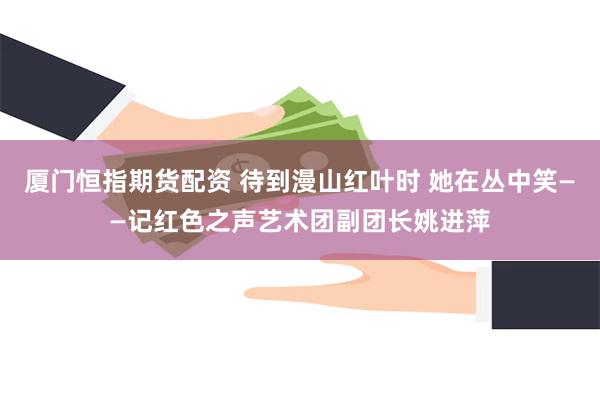 厦门恒指期货配资 待到漫山红叶时 她在丛中笑——记红色之声艺术团副团长姚进萍