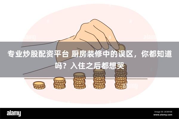 专业炒股配资平台 厨房装修中的误区，你都知道吗？入住之后都想哭