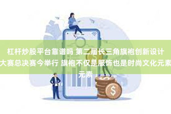 杠杆炒股平台靠谱吗 第二届长三角旗袍创新设计大赛总决赛今举行 旗袍不仅是服饰也是时尚文化元素