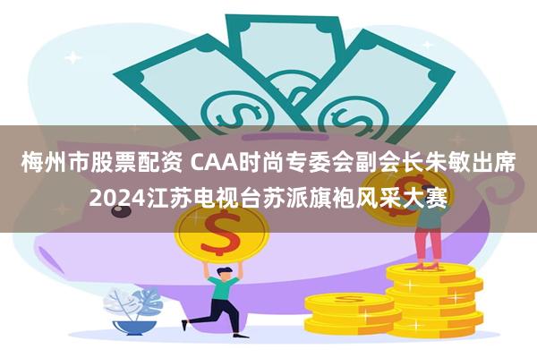 梅州市股票配资 CAA时尚专委会副会长朱敏出席2024江苏电视台苏派旗袍风采大赛