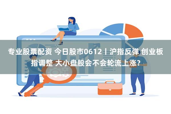 专业股票配资 今日股市0612丨沪指反弹 创业板指调整 大小盘股会不会轮流上涨？