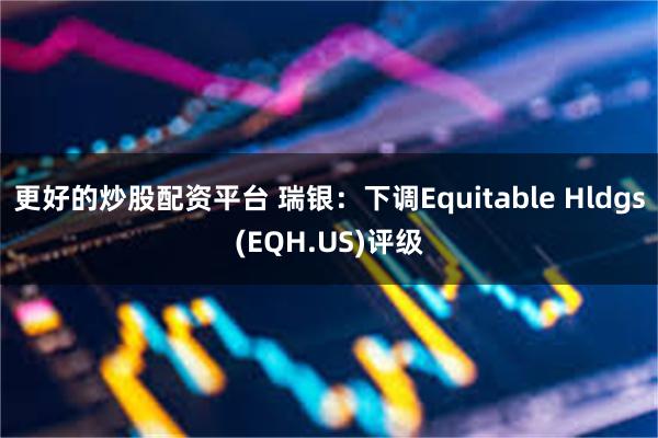 更好的炒股配资平台 瑞银：下调Equitable Hldgs(EQH.US)评级