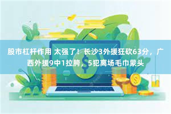 股市杠杆作用 太强了！长沙3外援狂砍63分，广西外援9中1拉胯，5犯离场毛巾蒙头