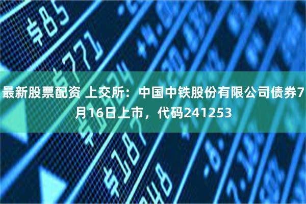 最新股票配资 上交所：中国中铁股份有限公司债券7月16日上市，代码241253