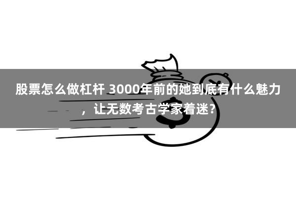 股票怎么做杠杆 3000年前的她到底有什么魅力，让无数考古学家着迷？