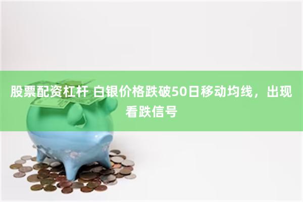 股票配资杠杆 白银价格跌破50日移动均线，出现看跌信号