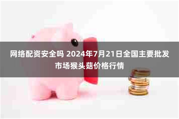 网络配资安全吗 2024年7月21日全国主要批发市场猴头菇价格行情