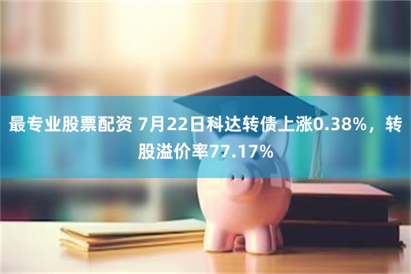 最专业股票配资 7月22日科达转债上涨0.38%，转股溢价率77.17%