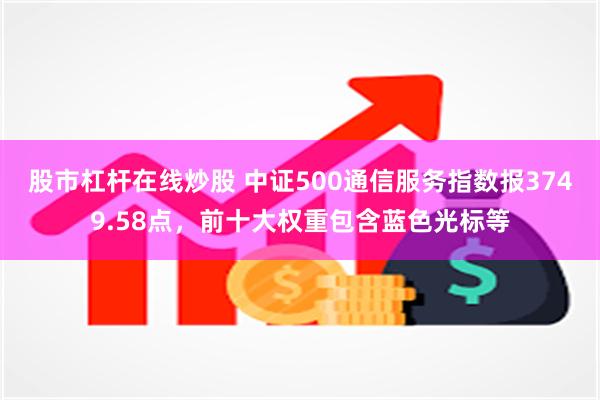 股市杠杆在线炒股 中证500通信服务指数报3749.58点，前十大权重包含蓝色光标等