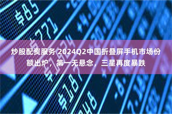 炒股配资服务 2024Q2中国折叠屏手机市场份额出炉，第一无悬念，三星再度暴跌