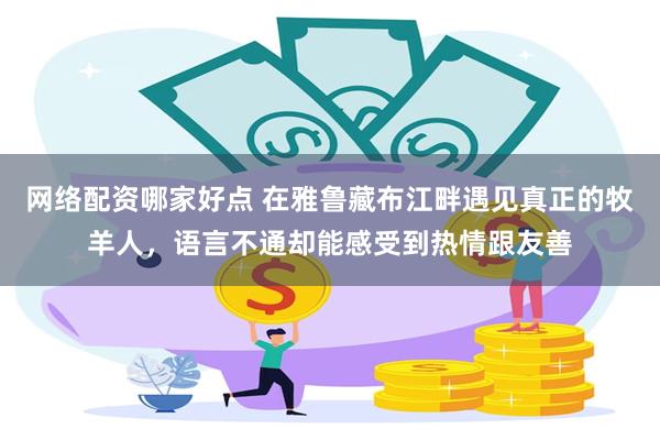 网络配资哪家好点 在雅鲁藏布江畔遇见真正的牧羊人，语言不通却能感受到热情跟友善