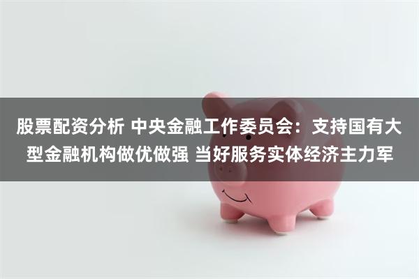 股票配资分析 中央金融工作委员会：支持国有大型金融机构做优做强 当好服务实体经济主力军