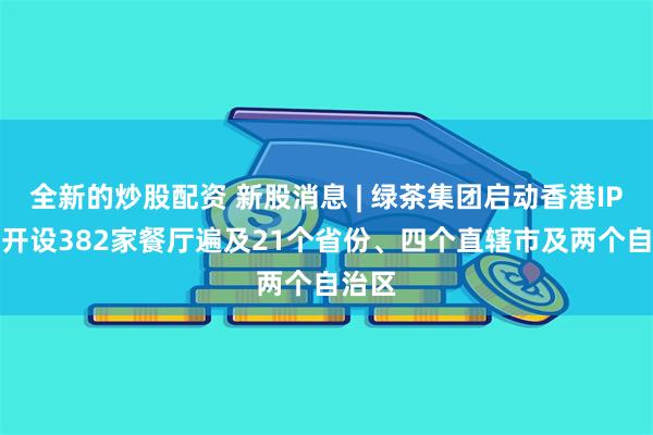 全新的炒股配资 新股消息 | 绿茶集团启动香港IPO 已开设382家餐厅遍及21个省份、四个直辖市及两个自治区