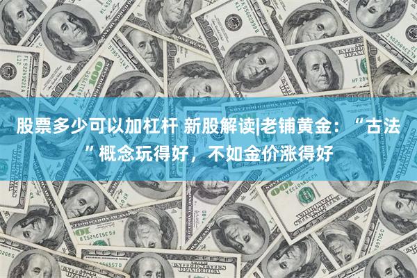 股票多少可以加杠杆 新股解读|老铺黄金：“古法”概念玩得好，不如金价涨得好