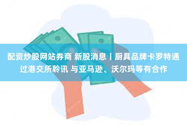 配资炒股网站券商 新股消息丨厨具品牌卡罗特通过港交所聆讯 与亚马逊、沃尔玛等有合作