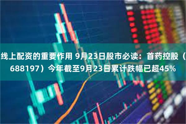 线上配资的重要作用 9月23日股市必读：首药控股（688197）今年截至9月23日累计跌幅已超45%