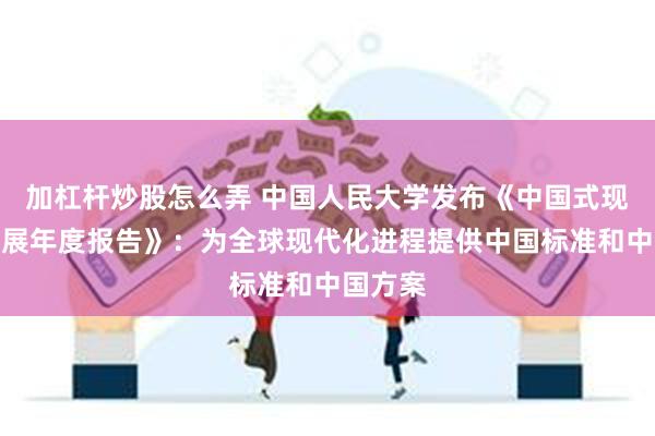 加杠杆炒股怎么弄 中国人民大学发布《中国式现代化发展年度报告》：为全球现代化进程提供中国标准和中国方案