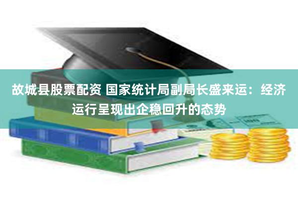 故城县股票配资 国家统计局副局长盛来运：经济运行呈现出企稳回升的态势