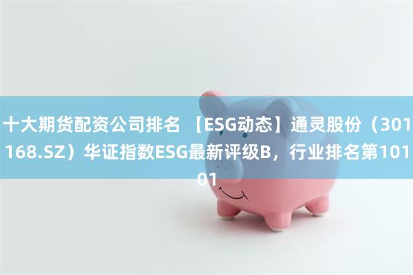 十大期货配资公司排名 【ESG动态】通灵股份（301168.SZ）华证指数ESG最新评级B，行业排名第101