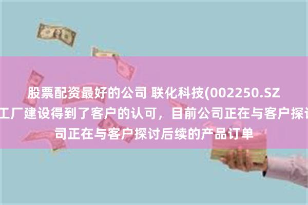 股票配资最好的公司 联化科技(002250.SZ)：在马来西亚的工厂建设得到了客户的认可，目前公司正在与客户探讨后续的产品订单