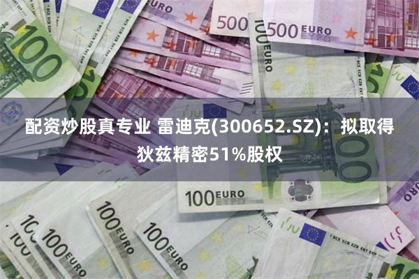 配资炒股真专业 雷迪克(300652.SZ)：拟取得狄兹精密51%股权