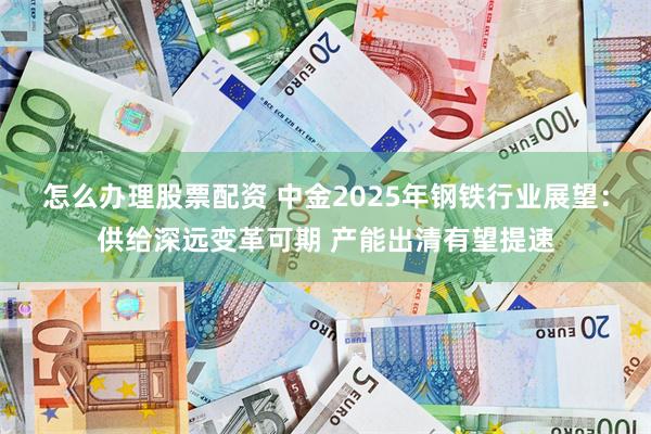 怎么办理股票配资 中金2025年钢铁行业展望：供给深远变革可期 产能出清有望提速