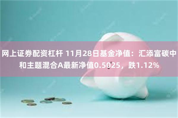 网上证劵配资杠杆 11月28日基金净值：汇添富碳中和主题混合A最新净值0.5025，跌1.12%