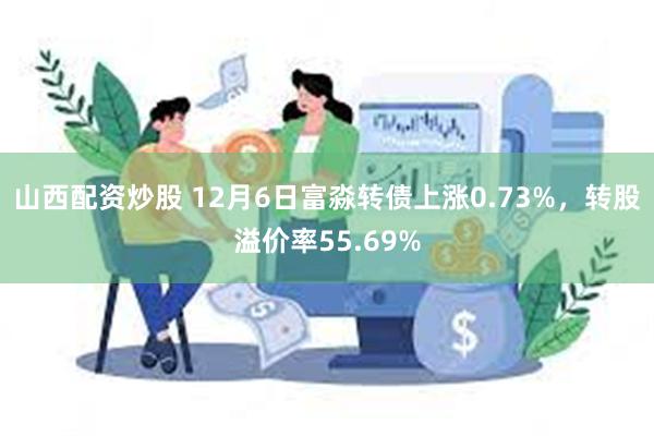 山西配资炒股 12月6日富淼转债上涨0.73%，转股溢价率55.69%