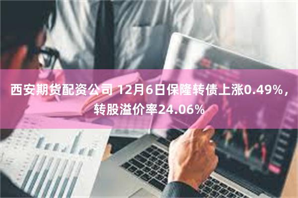 西安期货配资公司 12月6日保隆转债上涨0.49%，转股溢价率24.06%