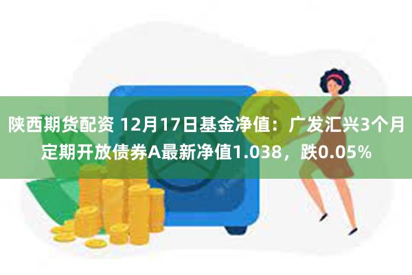 陕西期货配资 12月17日基金净值：广发汇兴3个月定期开放债券A最新净值1.038，跌0.05%