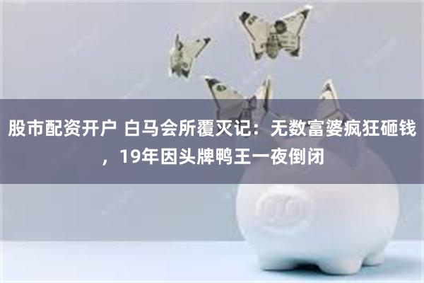 股市配资开户 白马会所覆灭记：无数富婆疯狂砸钱，19年因头牌鸭王一夜倒闭